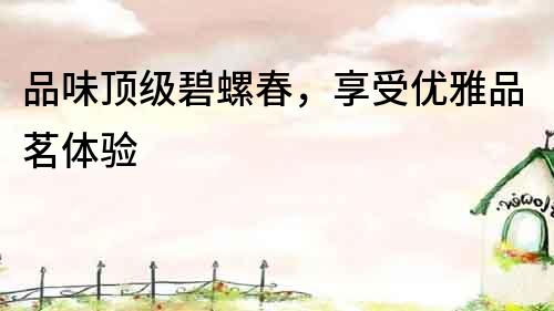 品味頂級(jí)碧螺春，享受優(yōu)雅品茗體驗(yàn)