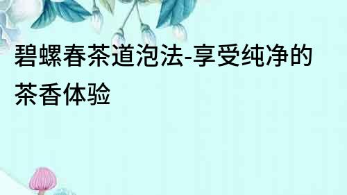 碧螺春茶道泡法-享受純凈的茶香體驗