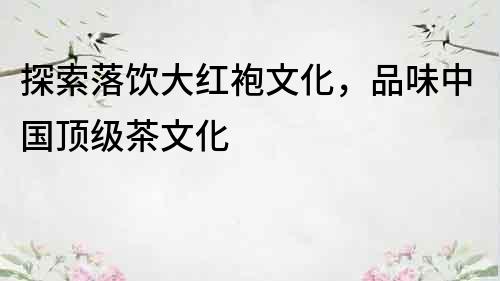 探索落飲大紅袍文化，品味中國頂級茶文化