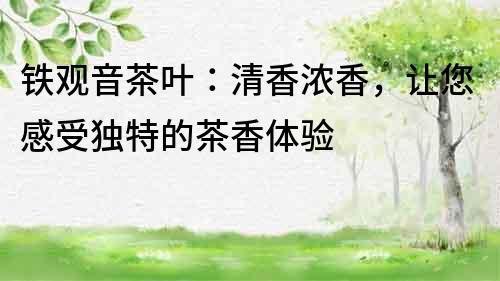 鐵觀音茶葉：清香濃香，讓您感受獨特的茶香體驗