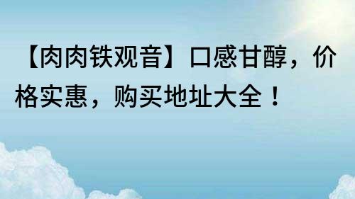 【肉肉鐵觀音】口感甘醇，價(jià)格實(shí)惠，購(gòu)買(mǎi)地址大全！