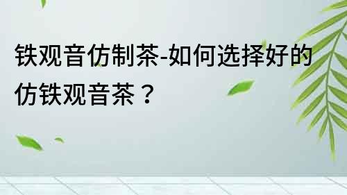 鐵觀音仿制茶-如何選擇好的仿鐵觀音茶？