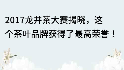2017龍井茶大賽揭曉，這個茶葉品牌獲得了最高榮譽！