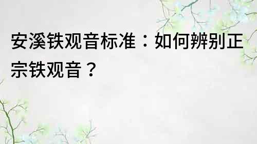 安溪鐵觀音標準：如何辨別正宗鐵觀音？
