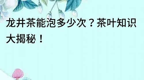 龍井茶能泡多少次？茶葉知識大揭秘！