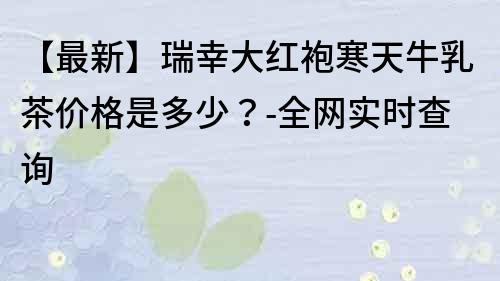 【最新】瑞幸大紅袍寒天牛乳茶價格是多少？-全網實時查詢