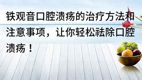鐵觀音口腔潰瘍的治療方法和注意事項，讓你輕松祛除口腔潰瘍！