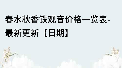春水秋香鐵觀音價格一覽表-最新更新【日期】