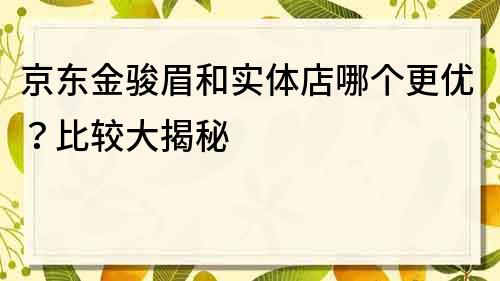 京東金駿眉和實體店哪個更優(yōu)？比較大揭秘