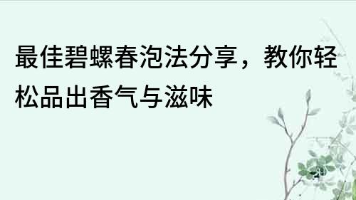 最佳碧螺春泡法分享，教你輕松品出香氣與滋味