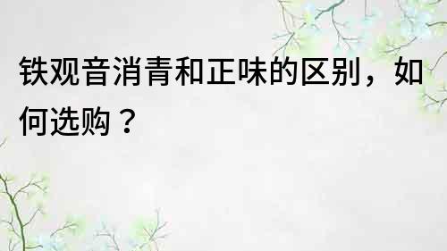 鐵觀音消青和正味的區別，如何選購？