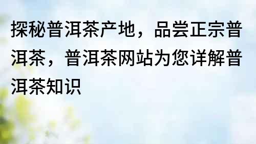 探秘普洱茶產地，品嘗正宗普洱茶，普洱茶網站為您詳解普洱茶知識
