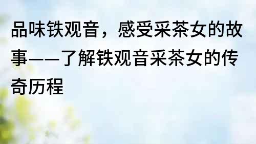品味鐵觀音，感受采茶女的故事——了解鐵觀音采茶女的傳奇歷程