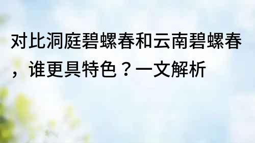對比洞庭碧螺春和云南碧螺春，誰更具特色？一文解析