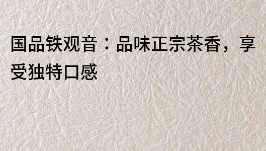 國品鐵觀音：品味正宗茶香，享受獨特口感