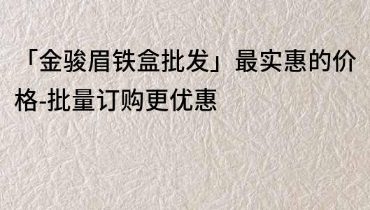 「金駿眉鐵盒批發(fā)」最實(shí)惠的價(jià)格-批量訂購更優(yōu)惠
