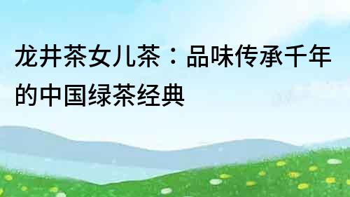 龍井茶女兒茶：品味傳承千年的中國綠茶經(jīng)典