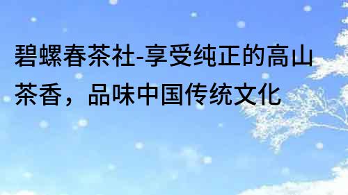 碧螺春茶社-享受純正的高山茶香，品味中國(guó)傳統(tǒng)文化