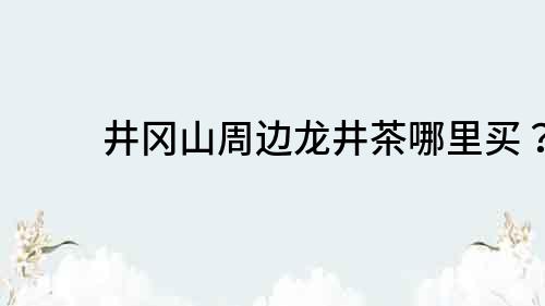 井岡山周邊龍井茶哪里買？