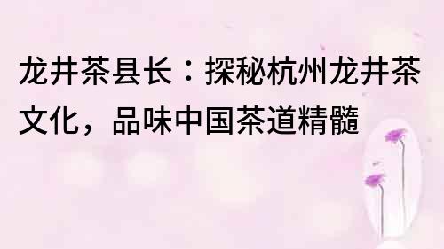 龍井茶縣長：探秘杭州龍井茶文化，品味中國茶道精髓