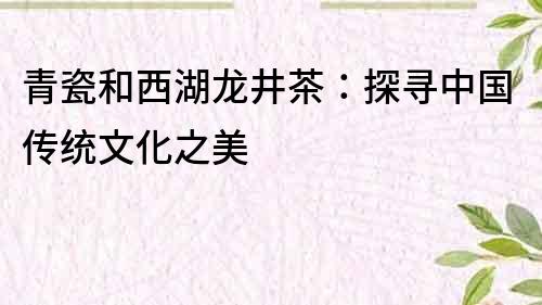 青瓷和西湖龍井茶：探尋中國傳統(tǒng)文化之美