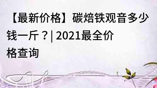 【最新價格】碳焙鐵觀音多少錢一斤？| 2022最全價格查詢