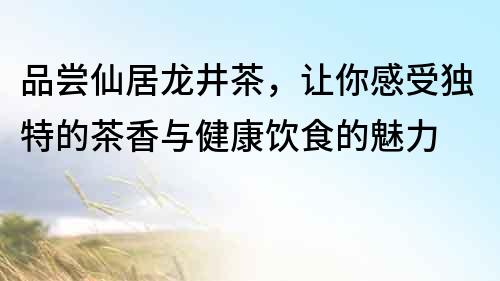品嘗仙居龍井茶，讓你感受獨特的茶香與健康飲食的魅力
