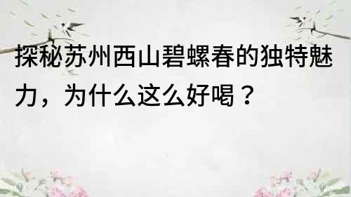 探秘蘇州西山碧螺春的獨特魅力，為什么這么好喝？