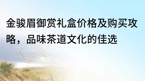 金駿眉御賞禮盒價格及購買攻略，品味茶道文化的佳選