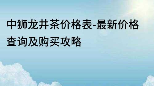 中獅龍井茶價(jià)格表-最新價(jià)格查詢及購(gòu)買攻略