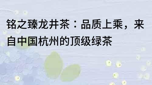 銘之臻龍井茶：品質(zhì)上乘，來自中國杭州的頂級綠茶