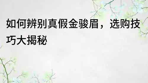 如何辨別真假金駿眉，選購技巧大揭秘
