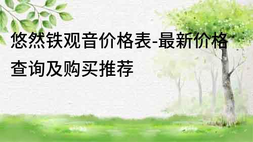 悠然鐵觀音價(jià)格表-最新價(jià)格查詢及購買推薦