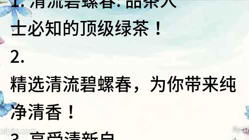 1. 清流碧螺春: 品茶人士必知的頂級綠茶！
2. 精選清流碧螺春，為你帶來純凈清香！
3. 享受清新自然的味道，品味清流碧螺春！
4. 碧綠清流，清香滿溢，探秘碧螺春的茶香之旅！
5. 清流碧螺春：一款優雅的茶，帶您暢游茶海！
6. 茶中極品，清流碧螺春，品味自然的清香與溫暖！
7. 清流碧螺春：清新的綠色味覺體驗！
8. 細品碧螺春，留香無窮，讓您感受到自然之美！
9. 清流碧螺春：優雅的茶香，綠色的人生！
10. 碧綠清流，清香四溢，品味清流碧螺春的醇香滋味！