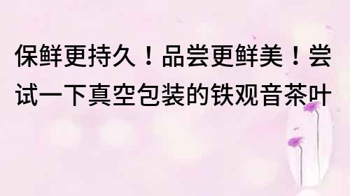 保鮮更持久！品嘗更鮮美！嘗試一下真空包裝的鐵觀音茶葉