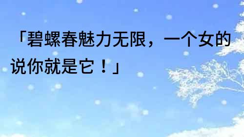 「碧螺春魅力無限，一個女的說你就是它！」