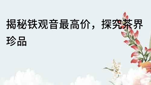 揭秘鐵觀音最高價(jià)，探究茶界珍品