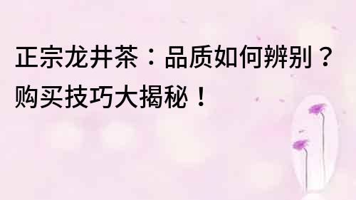 正宗龍井茶：品質如何辨別？購買技巧大揭秘！
