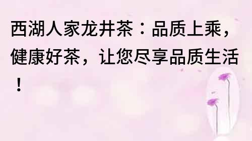 西湖人家龍井茶：品質上乘，健康好茶，讓您盡享品質生活！
