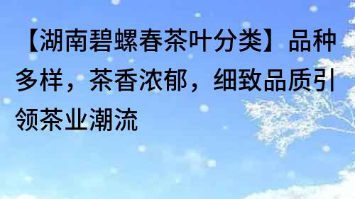 【湖南碧螺春茶葉分類】品種多樣，茶香濃郁，細致品質引領茶業潮流