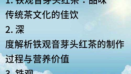 1. 鐵觀音芽頭紅茶：品味傳統茶文化的佳飲
2. 深度解析鐵觀音芽頭紅茶的制作過程與營養價值
3. 鐵觀音芽頭紅茶：打造優雅品茶生活的不二選擇
4. 探索傳統茶韻，品嘗鐵觀音芽頭紅茶的獨特魅力
5. 珍品鐵觀音芽頭紅茶：挑戰味蕾的新體驗
6. 了解鐵觀音芽頭紅茶的歷史淵源與文化內涵
7. 直擊鐵觀音芽頭紅茶的市場前景與發展趨勢
8. 享受紅茶文化的魅力，品味鐵觀音芽頭紅茶的香氣和味道
9. 鐵觀音芽頭紅茶：傳承經典的茶品，傳播中華文化的精髓
10. 紅茶中的瑰寶，鐵觀音芽頭紅茶的營養與健康價值