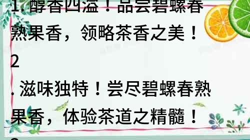 1. 醇香四溢！品嘗碧螺春熟果香，領略茶香之美！
2. 滋味獨特！嘗盡碧螺春熟果香，體驗茶道之精髓！
3. 碧螺春熟果香，香氣濃郁，口感綿長，讓您欲罷不能！
4. 探索茶道奇趣！品味碧螺春熟果香，領略茶文化魅力！
5. 碧螺春熟果香，香氣清新，滋味濃郁，上口順暢，讓您沉醉其中！