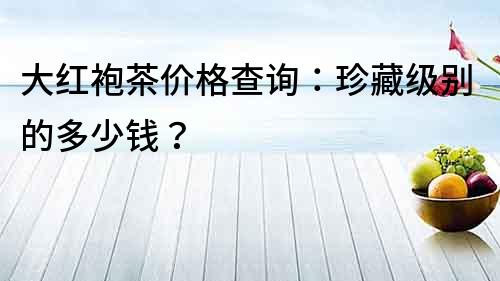大紅袍茶價格查詢：珍藏級別的多少錢？