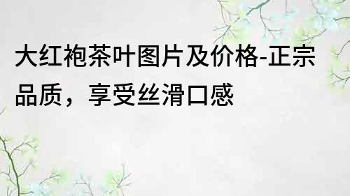 大紅袍茶葉圖片及價格-正宗品質，享受絲滑口感