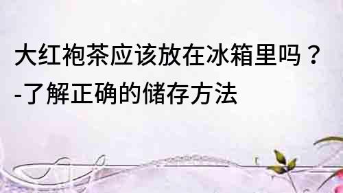 大紅袍茶應該放在冰箱里嗎？-了解正確的儲存方法