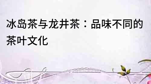 冰島茶與龍井茶：品味不同的茶葉文化