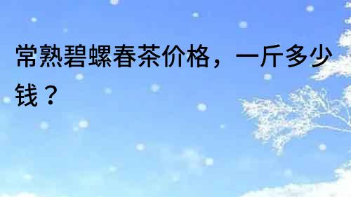 常熟碧螺春茶價格，一斤多少錢？