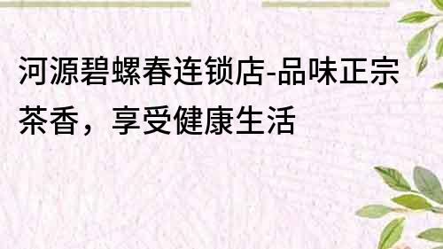 河源碧螺春連鎖店-品味正宗茶香，享受健康生活