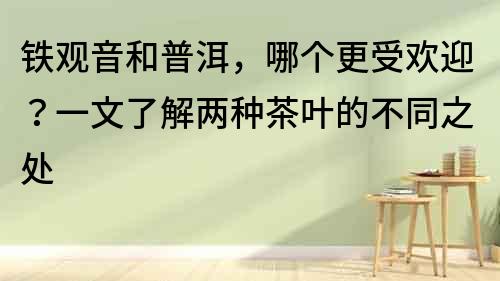 鐵觀音和普洱，哪個更受歡迎？一文了解兩種茶葉的不同之處