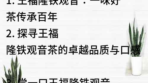 1. 王福隆鐵觀音：一味好茶傳承百年
2. 探尋王福隆鐵觀音茶的卓越品質與口感
3. 嘗一口王福隆鐵觀音，品味茶文化的深厚底蘊
4. 王福隆鐵觀音：中國傳統茶藝的代表之一
5. 了解王福隆鐵觀音的產地、歷史與制作工藝
6. 王福隆鐵觀音：品質聞名世界的中國茶品
7. 品嘗王福隆鐵觀音，領略茶葉風味的多元魅力
8. 傳承百年的王福隆鐵觀音茶，詮釋中華茶文化的博大精深
9. 王福隆鐵觀音：傳統工藝與現代科技的完美結合
10. 王福隆鐵觀音：一款口感豐富、香氣濃郁的優質茶葉